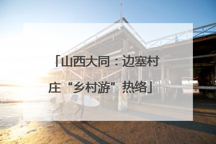 山西大同：边塞村庄“乡村游”热络