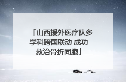 山西援外医疗队多学科跨国联动 成功救治骨折同胞