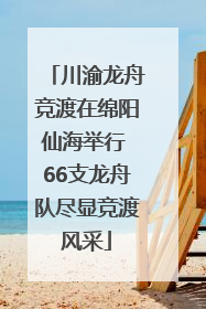 川渝龙舟竞渡在绵阳仙海举行 66支龙舟队尽显竞渡风采