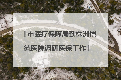 市医疗保障局到株洲恺德医院调研医保工作