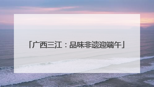 广西三江：品味非遗迎端午