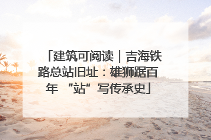 建筑可阅读｜吉海铁路总站旧址：雄狮踞百年 “站”写传承史