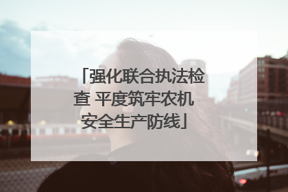 强化联合执法检查 平度筑牢农机安全生产防线