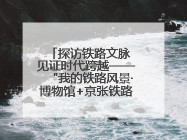探访铁路文脉 见证时代跨越——“我的铁路风景·博物馆+京张铁路文化之旅”活动在京启动
