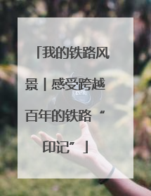 我的铁路风景︱感受跨越百年的铁路“印记”