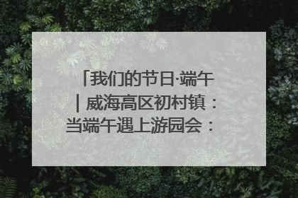 我们的节日·端午｜威海高区初村镇：当端午遇上游园会：来一场“粽”享欢乐的趣味冒险！