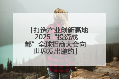 打造产业创新高地 2025“投资成都”全球招商大会向世界发出邀约