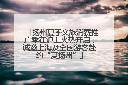 扬州夏季文旅消费推广季在沪上火热开启，诚邀上海及全国游客赴约“夏扬州”