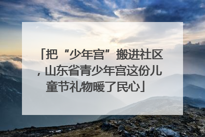 把“少年宫”搬进社区，山东省青少年宫这份儿童节礼物暖了民心