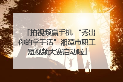 拍视频赢手机 “秀出你的拿手活”湘潭市职工短视频大赛启动啦