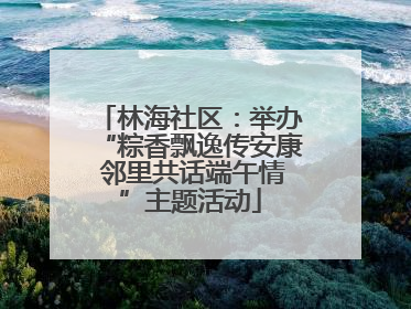 林海社区：举办“粽香飘逸传安康 邻里共话端午情”主题活动