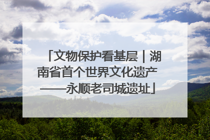 文物保护看基层｜湖南省首个世界文化遗产——永顺老司城遗址