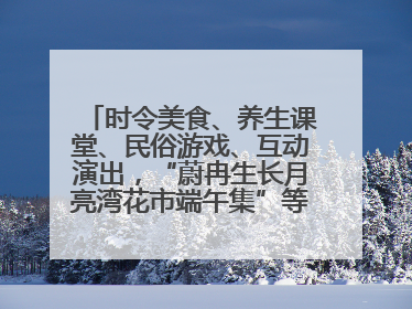 时令美食、养生课堂、民俗游戏、互动演出，“蔚冉生长月亮湾花市端午集”等你来打卡