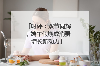 时评：双节同辉，端午假期成消费增长新动力