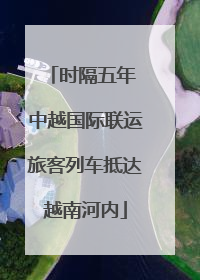 时隔五年 中越国际联运旅客列车抵达越南河内