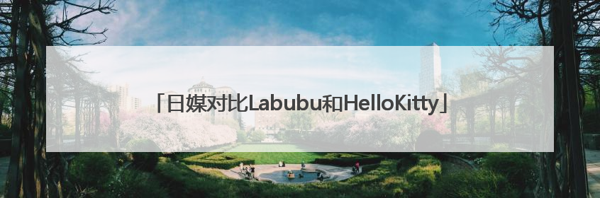 日媒对比Labubu和HelloKitty