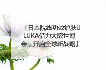 日本院线功效护肤ULUKA借力大阪世博会，开启全球新战略