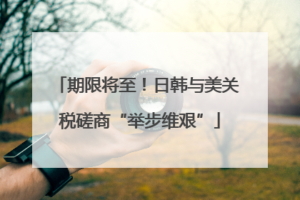 期限将至！日韩与美关税磋商“举步维艰”