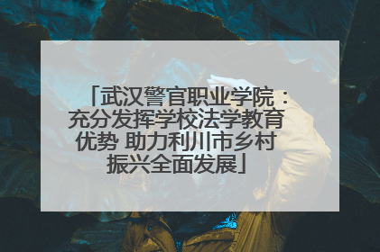 武汉警官职业学院：充分发挥学校法学教育优势 助力利川市乡村振兴全面发展