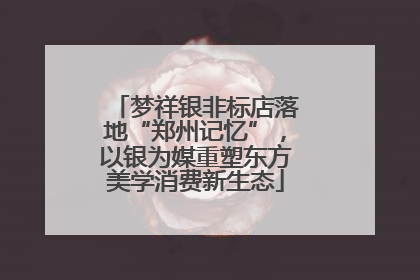 梦祥银非标店落地“郑州记忆”，以银为媒重塑东方美学消费新生态
