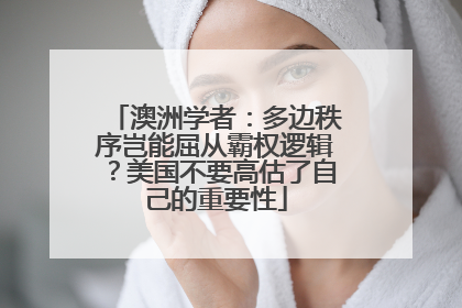 澳洲学者：多边秩序岂能屈从霸权逻辑？美国不要高估了自己的重要性