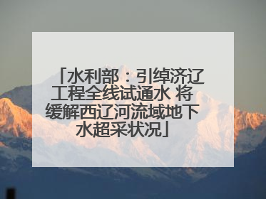 水利部：引绰济辽工程全线试通水 将缓解西辽河流域地下水超采状况