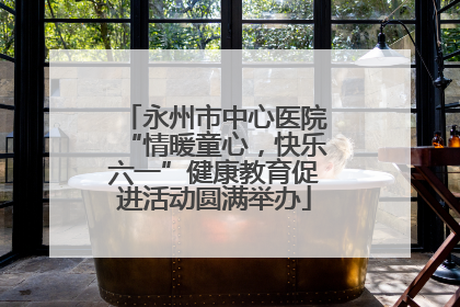 永州市中心医院“情暖童心，快乐六一”健康教育促进活动圆满举办