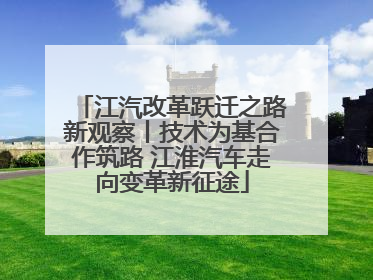江汽改革跃迁之路新观察丨技术为基合作筑路 江淮汽车走向变革新征途