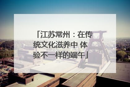 江苏常州：在传统文化滋养中 体验不一样的端午