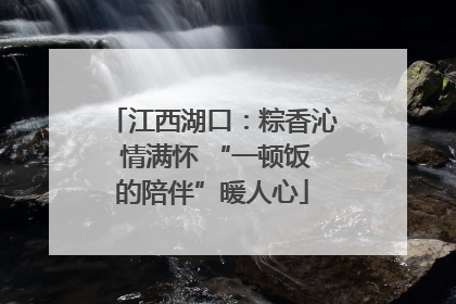 江西湖口：粽香沁 情满怀 “一顿饭的陪伴”暖人心