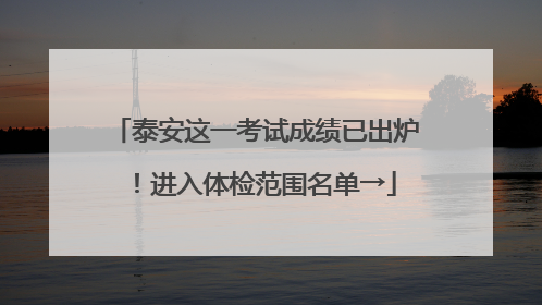 泰安这一考试成绩已出炉！进入体检范围名单→