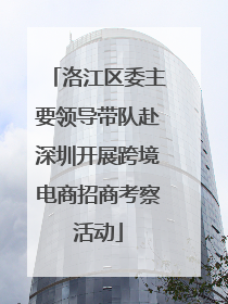 洛江区委主要领导带队赴深圳开展跨境电商招商考察活动