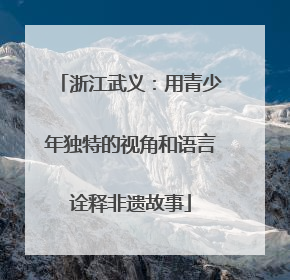 浙江武义：用青少年独特的视角和语言诠释非遗故事