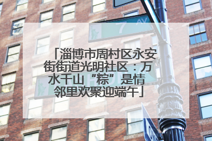 淄博市周村区永安街街道光明社区：万水千山“粽”是情 邻里欢聚迎端午
