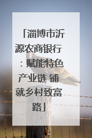 淄博市沂源农商银行：赋能特色产业链 铺就乡村致富路