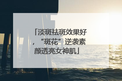 淡斑祛斑效果好，“斑花”逆袭素颜透亮女神肌