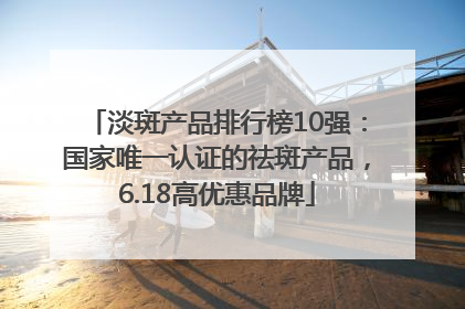 淡斑产品排行榜10强：国家唯一认证的祛斑产品，6.18高优惠品牌