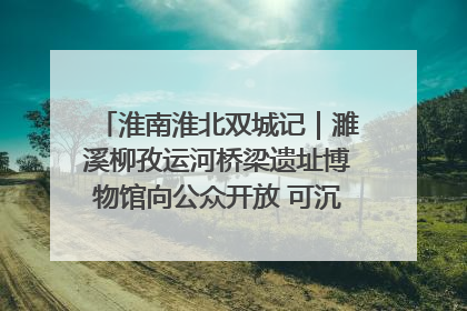 淮南淮北双城记｜濉溪柳孜运河桥梁遗址博物馆向公众开放 可沉浸式触摸历史