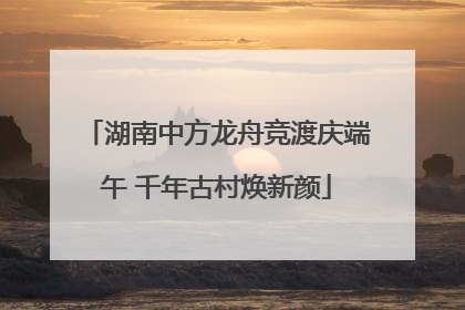 湖南中方龙舟竞渡庆端午 千年古村焕新颜