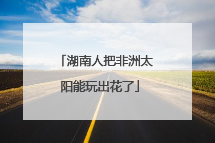 湖南人把非洲太阳能玩出花了