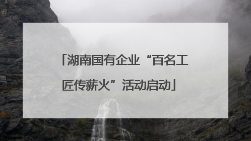 湖南国有企业“百名工匠传薪火”活动启动