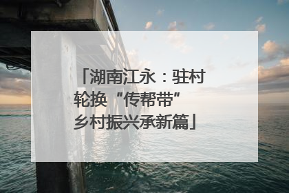 湖南江永：驻村轮换“传帮带” 乡村振兴承新篇