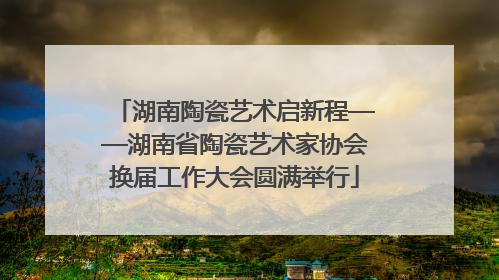 湖南陶瓷艺术启新程——湖南省陶瓷艺术家协会换届工作大会圆满举行