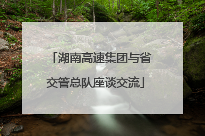 湖南高速集团与省交管总队座谈交流
