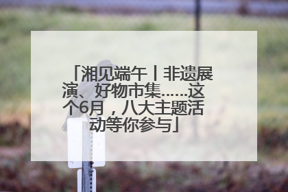 湘见端午丨非遗展演、好物市集……这个6月，八大主题活动等你参与