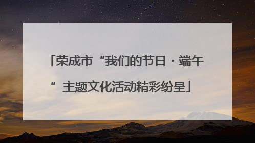 荣成市“我们的节日・端午”主题文化活动精彩纷呈