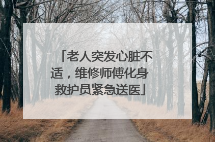 老人突发心脏不适，维修师傅化身救护员紧急送医