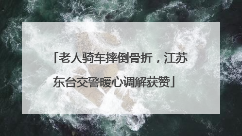 老人骑车摔倒骨折，江苏东台交警暖心调解获赞