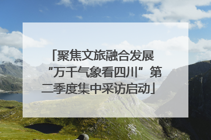 聚焦文旅融合发展 “万千气象看四川”第二季度集中采访启动