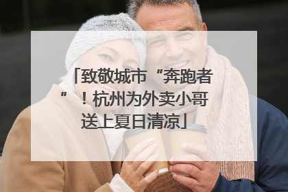 致敬城市“奔跑者”！杭州为外卖小哥送上夏日清凉